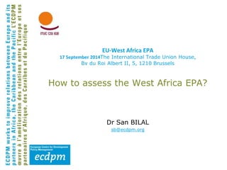EU-West Africa EPA 
17 September 2014The International Trade Union House, 
Bv du Roi Albert II, 5, 1210 Brussels 
How to assess the West Africa EPA? 
Dr San BILAL 
sb@ecdpm.org 
 