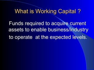 What is Working Capital ?
Funds required to acquire current
assets to enable business/industry
to operate at the expected levels.

 