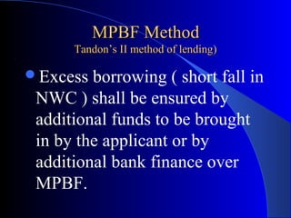 MPBF Method
Tandon’s II method of lending)

Excess

borrowing ( short fall in
NWC ) shall be ensured by
additional funds to be brought
in by the applicant or by
additional bank finance over
MPBF.

 
