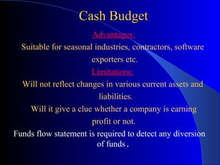 Cash Budget
Advantages:
•Suitable for seasonal industries, contractors, software
exporters etc.
Limitations:
•Will not reflect changes in various current assets and
liabilities.
•Will it give a clue whether a company is earning
•profit or not.
Funds flow statement is required to detect any diversion
of funds.

 