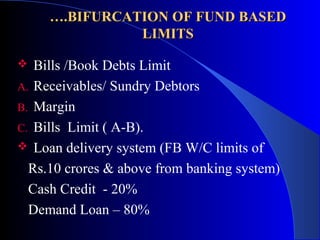 ….BIFURCATION OF FUND BASED
LIMITS
Bills /Book Debts Limit
A. Receivables/ Sundry Debtors
B. Margin
C. Bills Limit ( A-B).
 Loan delivery system (FB W/C limits of
Rs.10 crores & above from banking system)
Cash Credit - 20%
Demand Loan – 80%


 