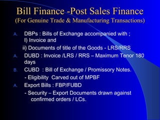 Bill Finance -Post Sales Finance
(For Genuine Trade & Manufacturing Transactions)
A.

A.
B.
A.

DBPs : Bills of Exchange accompanied with ;
I) Invoice and
ii) Documents of title of the Goods - LRS/RRS
DUBD : Invoice /LRS / RRS – Maximum Tenor 180
days
CUBD : Bill of Exchange / Promissory Notes.
- Eligibility Carved out of MPBF
Export Bills : FBP/FUBD
- Security – Export Documents drawn against
confirmed orders / LCs.

 