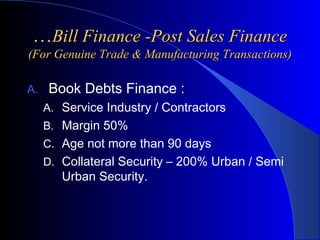 …Bill Finance -Post Sales Finance
(For Genuine Trade & Manufacturing Transactions)
A.

Book Debts Finance :
A. Service Industry / Contractors
B. Margin 50%
C. Age not more than 90 days
D. Collateral Security – 200% Urban / Semi

Urban Security.

 