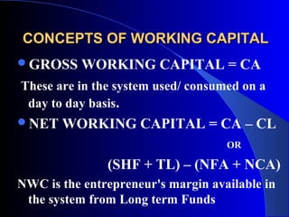 CONCEPTS OF WORKING CAPITAL
GROSS

WORKING CAPITAL = CA

These are in the system used/ consumed on a
day to day basis.
NET

WORKING CAPITAL = CA – CL
OR

(SHF + TL) – (NFA + NCA)
NWC is the entrepreneur's margin available in
the system from Long term Funds

 