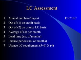 LC Assessment
1
2
3
4
5
6
7

Annual purchase/import
Out of (1) on credit basis
Out of (2) on usance LC basis
Average of (3) per month
Lead time (no. of months)
Usance period (no. of months)
Usance LC requirement (5+6) X (4)

FLC/ILC

 