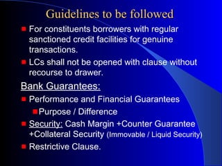 Guidelines to be followed
For constituents borrowers with regular
sanctioned credit facilities for genuine
transactions.
LCs shall not be opened with clause without
recourse to drawer.

Bank Guarantees:
Performance and Financial Guarantees
Purpose / Difference
Security: Cash Margin +Counter Guarantee
+Collateral Security (Immovable / Liquid Security)
Restrictive Clause.

 