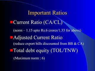 Important Ratios
Current Ratio (CA/CL)
(norm – 1.15 upto Rs.6 crores/1.33 for above)

Adjusted Current Ratio
(reduce export bills discounted from BB & CA)

Total debt equity (TOL/TNW)
(Maximum norm : 6)

 