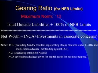 Gearing Ratio (for NFB Limits)
Maximum Norm: 10
Total Outside Liabilities + 100% of NFB Limits
---------------------------------------------------------------------------

Net Worth – (NCA+Investments in associate concerns)
Notes: TOL (excluding Sundry creditors representing stocks procured under LC/BG and
mobilisation advance outstanding against BGs)
NW (excluding Intangible Assets)
NCA (excluding advances given for capital goods for business purpose)

 