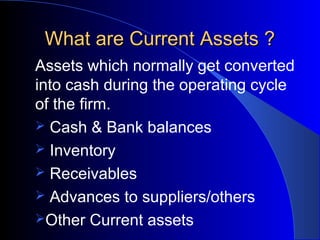 What are Current Assets ?
Assets which normally get converted
into cash during the operating cycle
of the firm.
 Cash & Bank balances
 Inventory
 Receivables
 Advances to suppliers/others
Other Current assets

 