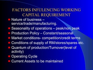 FACTORS INFULENCING WORKING
CAPITAL REQUIREMENT

Nature of business –
service/trade/manufacturing.
Seasonality of operations – peak/non peak
Production Policy – Constant/seasonal
Market conditions- competition/credit terms
Conditions of supply of RM/stores/spares etc.
Quantum of production/Turnover(level of
activity)
Operating Cycle
Current Assets to be maintained

 