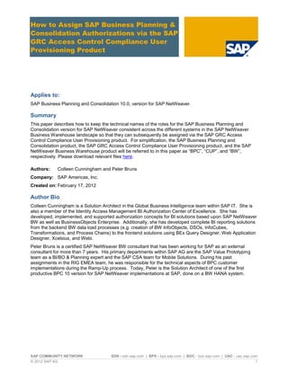 SAP COMMUNITY NETWORK SDN - sdn.sap.com | BPX - bpx.sap.com | BOC - boc.sap.com | UAC - uac.sap.com
© 2012 SAP AG 1
How to Assign SAP Business Planning &
Consolidation Authorizations via the SAP
GRC Access Control Compliance User
Provisioning Product
Applies to:
SAP Business Planning and Consolidation 10.0, version for SAP NetWeaver.
Summary
This paper describes how to keep the technical names of the roles for the SAP Business Planning and
Consolidation version for SAP NetWeaver consistent across the different systems in the SAP NetWeaver
Business Warehouse landscape so that they can subsequently be assigned via the SAP GRC Access
Control Compliance User Provisioning product. For simplification, the SAP Business Planning and
Consolidation product, the SAP GRC Access Control Compliance User Provisioning product, and the SAP
NetWeaver Business Warehouse product will be referred to in this paper as “BPC”, “CUP”, and “BW”,
respectively. Please download relevant files here.
Authors: Colleen Cunningham and Peter Bruns
Company: SAP Americas, Inc.
Created on: February 17, 2012
Author Bio
Colleen Cunningham is a Solution Architect in the Global Business Intelligence team within SAP IT. She is
also a member of the Identity Access Management BI Authorization Center of Excellence. She has
developed, implemented, and supported authorization concepts for BI solutions based upon SAP NetWeaver
BW as well as BusinessObjects Enterprise. Additionally, she has developed complete BI reporting solutions
from the backend BW data load processes (e.g. creation of BW InfoObjects, DSOs, InfoCubes,
Transformations, and Process Chains) to the frontend solutions using BEx Query Designer, Web Application
Designer, Xcelsius, and Webi.
Peter Bruns is a certified SAP NetWeaver BW consultant that has been working for SAP as an external
consultant for more than 7 years. His primary departments within SAP AG are the SAP Value Prototyping
team as a BI/BO & Planning expert and the SAP CSA team for Mobile Solutions. During his past
assignments in the RIG EMEA team, he was responsible for the technical aspects of BPC customer
implementations during the Ramp-Up process. Today, Peter is the Solution Architect of one of the first
productive BPC 10 version for SAP NetWeaver implementations at SAP, done on a BW HANA system.
 