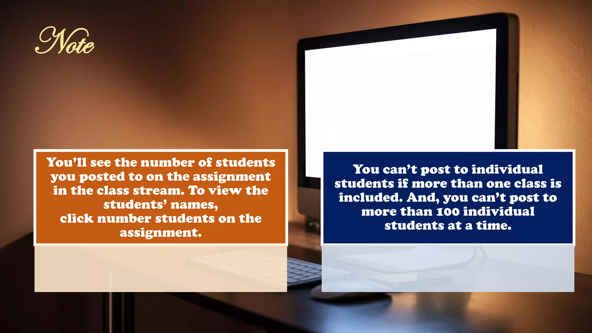 You’ll see the number of students
you posted to on the assignment
in the class stream. To view the
students’ names,
click number students on the
assignment.
You can’t post to individual
students if more than one class is
included. And, you can’t post to
more than 100 individual
students at a time.
Note