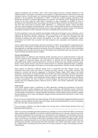 capacity development and investment. Such a shift would recognize and give increased importance to the
multifunctionality of agriculture, accounting for the complexity of agricultural systems within diverse social and
ecological contexts. It would require new institutional and organizational arrangements to promote an integrated
approach to the development and deployment of AKST. It would also recognize farming communities, farm
households, and farmers as producers and managers of ecosystems. This shift may call for changing the incentive
systems for all actors along the value chain to internalize as many externalities as possible. In terms of
development and sustainability goals, these policies and institutional changes should be directed primarily at those
who have been served least by previous AKST approaches, i.e., resource-poor farmers, women and ethnic
minorities. Such development would depend also on the extent to which small-scale farmers can find gainful off-
farm employment and help fuel general economic growth. Large and middle-size farmers continue to be important
and high pay-off targets of AKST, especially in the area of sustainable land use and food systems.

It will be important to assess the potential environmental, health and social impacts of any technology, and to
implement the appropriate regulatory frameworks. AKST can contribute to radically improving food security and
enhancing the social and economic performance of agricultural systems as a basis for sustainable rural and
community livelihoods and wider economic development. It can help to rehabilitate degraded land, reduce
environmental and health risks associated with food production and consumption and sustainably increase
production.

Success would require increased public and private investment in AKST, the development of supporting policies
and institutions, revalorization of traditional and local knowledge, and an interdisciplinary, holistic and systems-
based approach to knowledge production and sharing. Success also depends on the extent to which international
developments and events drive the priority given to development and sustainability goals and the extent to which
requisite funding and qualified staff are available.

Poverty and livelihoods
Important options for enhancing rural livelihoods include increasing access by small-scale farmers to land and
economic resources and to remunerative local urban and export markets; and increasing local value added and
value captured by small-scale farmers and rural laborers. A powerful tool for meeting development and
sustainability goals resides in empowering farmers to innovatively manage soils, water, biological resources, pests,
disease vectors, genetic diversity, and conserve natural resources in a culturally appropriate manner. Combining
farmers’ and external knowledge would require new partnerships among farmers, scientists and other stakeholders.

Policy options for improving livelihoods include access to microcredit and other financial services; legal
frameworks that ensure access and tenure to resources and land; recourse to fair conflict resolution; and
progressive evolution and proactive engagement in Intellectual Property Rights (IPR) regimes and related
instruments. Developments are needed that build trust and that value farmer knowledge, agricultural and natural
biodiversity; farmer-managed medicinal plants, local seed systems and common pool resource management
regimes. Each of these options, when implemented locally, depends on regional and nationally based mechanisms
to ensure accountability. The suite of options to increase domestic farm gate prices for small-scale farmers
includes fiscal and competition policies; improved access to AKST; novel business approaches; and enhanced
political power.

Food security
Food security strategies require a combination of AKST approaches, including the development of food stock
management, effective market intelligence and early warning, monitoring, and distribution systems. Production
measures create the conditions for food security, but they need to be looked at in conjunction with people’s access
to food (through own production, exchange and public entitlements) and their ability to absorb nutrients consumed
(through adequate access to water and sanitation, adequate nutrition and nutritional information) in order to fully
achieve food security.

Food security [is] a situation that exists when all people, at all times, have physical, social and economic access to
sufficient, safe and nutritious food that meets their dietary needs and food preferences for an active and healthy
life. (FAO, The State of Food Insecurity 2001)

Food sovereignty is defined as the right of peoples and sovereign states to democratically determine their own
agricultural and food policies.

AKST can increase sustainable agricultural production by expanding use of local and formal AKST to develop and
deploy suitable cultivars adaptable to site-specific conditions; improving access to resources; improving soil, water
and nutrient management and conservation; pre- and postharvest pest management; and increasing small-scale
farm diversification. Policy options for addressing food security include developing high-value and under-utilized
crops in rain fed areas; increasing the full range of agricultural exports and imports, including organic and fair
trade products; reducing transaction costs for small-scale producers; strengthening local markets; food safety nets;
promoting agro-insurance; and improving food safety and quality. Price shocks and extreme weather events call
for a global system of monitoring and intervention for the timely prediction of major food shortages and price-
induced hunger.



                                                         10
 