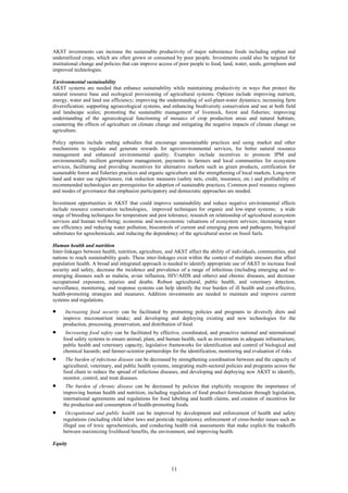 AKST investments can increase the sustainable productivity of major subsistence foods including orphan and
underutilized crops, which are often grown or consumed by poor people. Investments could also be targeted for
institutional change and policies that can improve access of poor people to food, land, water, seeds, germplasm and
improved technologies.

Environmental sustainability
AKST systems are needed that enhance sustainability while maintaining productivity in ways that protect the
natural resource base and ecological provisioning of agricultural systems. Options include improving nutrient,
energy, water and land use efficiency; improving the understanding of soil-plant-water dynamics; increasing farm
diversification; supporting agroecological systems, and enhancing biodiversity conservation and use at both field
and landscape scales; promoting the sustainable management of livestock, forest and fisheries; improving
understanding of the agroecological functioning of mosaics of crop production areas and natural habitats;
countering the effects of agriculture on climate change and mitigating the negative impacts of climate change on
agriculture.

Policy options include ending subsidies that encourage unsustainable practices and using market and other
mechanisms to regulate and generate rewards for agro/environmental services, for better natural resource
management and enhanced environmental quality. Examples include incentives to promote IPM and
environmentally resilient germplasm management, payments to farmers and local communities for ecosystem
services, facilitating and providing incentives for alternative markets such as green products, certification for
sustainable forest and fisheries practices and organic agriculture and the strengthening of local markets. Long-term
land and water use rights/tenure, risk reduction measures (safety nets, credit, insurance, etc.) and profitability of
recommended technologies are prerequisites for adoption of sustainable practices. Common pool resource regimes
and modes of governance that emphasize participatory and democratic approaches are needed.

Investment opportunities in AKST that could improve sustainability and reduce negative environmental effects
include resource conservation technologies, improved techniques for organic and low-input systems; a wide
range of breeding techniques for temperature and pest tolerance; research on relationship of agricultural ecosystem
services and human well-being; economic and non-economic valuations of ecosystem services; increasing water
use efficiency and reducing water pollution; biocontrols of current and emerging pests and pathogens; biological
substitutes for agrochemicals; and reducing the dependency of the agricultural sector on fossil fuels.

Human health and nutrition
Inter-linkages between health, nutrition, agriculture, and AKST affect the ability of individuals, communities, and
nations to reach sustainability goals. These inter-linkages exist within the context of multiple stressors that affect
population health. A broad and integrated approach is needed to identify appropriate use of AKST to increase food
security and safety, decrease the incidence and prevalence of a range of infectious (including emerging and re-
emerging diseases such as malaria, avian influenza, HIV/AIDS and others) and chronic diseases, and decrease
occupational exposures, injuries and deaths. Robust agricultural, public health, and veterinary detection,
surveillance, monitoring, and response systems can help identify the true burden of ill health and cost-effective,
health-promoting strategies and measures. Addition investments are needed to maintain and improve current
systems and regulations.

•     Increasing food security can be facilitated by promoting policies and programs to diversify diets and
     improve micronutrient intake; and developing and deploying existing and new technologies for the
     production, processing, preservation, and distribution of food.
•     Increasing food safety can be facilitated by effective, coordinated, and proactive national and international
     food safety systems to ensure animal, plant, and human health, such as investments in adequate infrastructure,
     public health and veterinary capacity, legislative frameworks for identification and control of biological and
     chemical hazards; and farmer-scientist partnerships for the identification, monitoring and evaluation of risks.
•     The burden of infectious disease can be decreased by strengthening coordination between and the capacity of
     agricultural, veterinary, and public health systems, integrating multi-sectoral policies and programs across the
     food chain to reduce the spread of infectious diseases, and developing and deploying new AKST to identify,
     monitor, control, and treat diseases.
•     The burden of chronic disease can be decreased by policies that explicitly recognize the importance of
     improving human health and nutrition, including regulation of food product formulation through legislation,
     international agreements and regulations for food labeling and health claims, and creation of incentives for
     the production and consumption of health-promoting foods.
•     Occupational and public health can be improved by development and enforcement of health and safety
     regulations (including child labor laws and pesticide regulations), enforcement of cross-border issues such as
     illegal use of toxic agrochemicals, and conducting health risk assessments that make explicit the tradeoffs
     between maximizing livelihood benefits, the environment, and improving health.

Equity



                                                         11
 