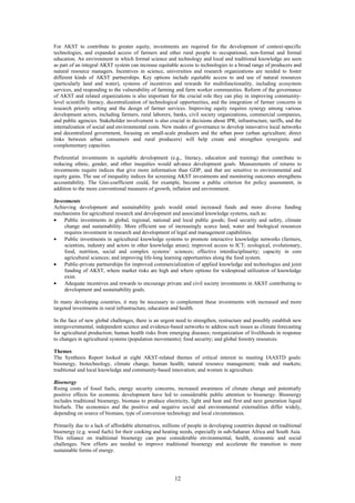 For AKST to contribute to greater equity, investments are required for the development of context-specific
technologies, and expanded access of farmers and other rural people to occupational, non-formal and formal
education. An environment in which formal science and technology and local and traditional knowledge are seen
as part of an integral AKST system can increase equitable access to technologies to a broad range of producers and
natural resource managers. Incentives in science, universities and research organizations are needed to foster
different kinds of AKST partnerships. Key options include equitable access to and use of natural resources
(particularly land and water), systems of incentives and rewards for multifunctionality, including ecosystem
services, and responding to the vulnerability of farming and farm worker communities. Reform of the governance
of AKST and related organizations is also important for the crucial role they can play in improving community-
level scientific literacy, decentralization of technological opportunities, and the integration of farmer concerns in
research priority setting and the design of farmer services. Improving equity requires synergy among various
development actors, including farmers, rural laborers, banks, civil society organizations, commercial companies,
and public agencies. Stakeholder involvement is also crucial in decisions about IPR, infrastructure, tariffs, and the
internalization of social and environmental costs. New modes of governance to develop innovative local networks
and decentralized government, focusing on small-scale producers and the urban poor (urban agriculture; direct
links between urban consumers and rural producers) will help create and strengthen synergistic and
complementary capacities.

Preferential investments in equitable development (e.g., literacy, education and training) that contribute to
reducing ethnic, gender, and other inequities would advance development goals. Measurements of returns to
investments require indices that give more information than GDP, and that are sensitive to environmental and
equity gains. The use of inequality indices for screening AKST investments and monitoring outcomes strengthens
accountability. The Gini-coefficient could, for example, become a public criterion for policy assessment, in
addition to the more conventional measures of growth, inflation and environment.

Investments
Achieving development and sustainability goals would entail increased funds and more diverse funding
mechanisms for agricultural research and development and associated knowledge systems, such as:
•   Public investments in global, regional, national and local public goods; food security and safety, climate
    change and sustainability. More efficient use of increasingly scarce land, water and biological resources
    requires investment in research and development of legal and management capabilities.
•   Public investments in agricultural knowledge systems to promote interactive knowledge networks (farmers,
    scientists, industry and actors in other knowledge areas); improved access to ICT; ecological, evolutionary,
    food, nutrition, social and complex systems’ sciences; effective interdisciplinarity; capacity in core
    agricultural sciences; and improving life-long learning opportunities along the food system.
•   Public-private partnerships for improved commercialization of applied knowledge and technologies and joint
    funding of AKST, where market risks are high and where options for widespread utilization of knowledge
    exist.
•   Adequate incentives and rewards to encourage private and civil society investments in AKST contributing to
    development and sustainability goals.

In many developing countries, it may be necessary to complement these investments with increased and more
targeted investments in rural infrastructure, education and health.

In the face of new global challenges, there is an urgent need to strengthen, restructure and possibly establish new
intergovernmental, independent science and evidence-based networks to address such issues as climate forecasting
for agricultural production; human health risks from emerging diseases; reorganization of livelihoods in response
to changes in agricultural systems (population movements); food security; and global forestry resources.

Themes
The Synthesis Report looked at eight AKST-related themes of critical interest to meeting IAASTD goals:
bioenergy, biotechnology, climate change, human health; natural resource management; trade and markets;
traditional and local knowledge and community-based innovation; and women in agriculture.

Bioenergy
Rising costs of fossil fuels, energy security concerns, increased awareness of climate change and potentially
positive effects for economic development have led to considerable public attention to bioenergy. Bioenergy
includes traditional bioenergy, biomass to produce electricity, light and heat and first and next generation liquid
biofuels. The economics and the positive and negative social and environmental externalities differ widely,
depending on source of biomass, type of conversion technology and local circumstances.

Primarily due to a lack of affordable alternatives, millions of people in developing countries depend on traditional
bioenergy (e.g. wood fuels) for their cooking and heating needs, especially in sub-Saharan Africa and South Asia.
This reliance on traditional bioenergy can pose considerable environmental, health, economic and social
challenges. New efforts are needed to improve traditional bioenergy and accelerate the transition to more
sustainable forms of energy.




                                                         12
 