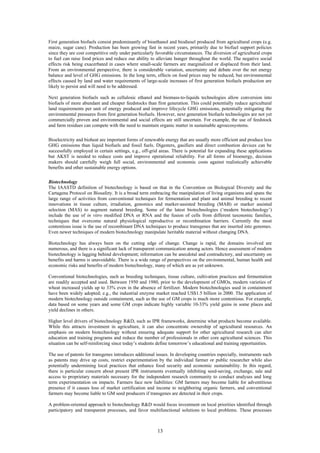 First generation biofuels consist predominantly of bioethanol and biodiesel produced from agricultural crops (e.g.
maize, sugar cane). Production has been growing fast in recent years, primarily due to biofuel support policies
since they are cost competitive only under particularly favorable circumstances. The diversion of agricultural crops
to fuel can raise food prices and reduce our ability to alleviate hunger throughout the world. The negative social
effects risk being exacerbated in cases where small-scale farmers are marginalized or displaced from their land.
From an environmental perspective, there is considerable variation, uncertainty and debate over the net energy
balance and level of GHG emissions. In the long term, effects on food prices may be reduced, but environmental
effects caused by land and water requirements of large-scale increases of first generation biofuels production are
likely to persist and will need to be addressed.

Next generation biofuels such as cellulosic ethanol and biomass-to-liquids technologies allow conversion into
biofuels of more abundant and cheaper feedstocks than first generation. This could potentially reduce agricultural
land requirements per unit of energy produced and improve lifecycle GHG emissions, potentially mitigating the
environmental pressures from first generation biofuels. However, next generation biofuels technologies are not yet
commercially proven and environmental and social effects are still uncertain. For example, the use of feedstock
and farm residues can compete with the need to maintain organic matter in sustainable agroecosystems.

Bioelectricity and bioheat are important forms of renewable energy that are usually more efficient and produce less
GHG emissions than liquid biofuels and fossil fuels. Digesters, gasifiers and direct combustion devices can be
successfully employed in certain settings, e.g., off-grid areas. There is potential for expanding these applications
but AKST is needed to reduce costs and improve operational reliability. For all forms of bioenergy, decision
makers should carefully weigh full social, environmental and economic costs against realistically achievable
benefits and other sustainable energy options.

Biotechnology
The IAASTD definition of biotechnology is based on that in the Convention on Biological Diversity and the
Cartagena Protocol on Biosafety. It is a broad term embracing the manipulation of living organisms and spans the
large range of activities from conventional techniques for fermentation and plant and animal breeding to recent
innovations in tissue culture, irradiation, genomics and marker-assisted breeding (MAB) or marker assisted
selection (MAS) to augment natural breeding. Some of the latest biotechnologies (‘modern biotechnology’)
include the use of in vitro modified DNA or RNA and the fusion of cells from different taxonomic families,
techniques that overcome natural physiological reproductive or recombination barriers. Currently the most
contentious issue is the use of recombinant DNA techniques to produce transgenes that are inserted into genomes.
Even newer techniques of modern biotechnology manipulate heritable material without changing DNA.

Biotechnology has always been on the cutting edge of change. Change is rapid, the domains involved are
numerous, and there is a significant lack of transparent communication among actors. Hence assessment of modern
biotechnology is lagging behind development; information can be anecdotal and contradictory, and uncertainty on
benefits and harms is unavoidable. There is a wide range of perspectives on the environmental, human health and
economic risks and benefits of modern biotechnology, many of which are as yet unknown.

Conventional biotechnologies, such as breeding techniques, tissue culture, cultivation practices and fermentation
are readily accepted and used. Between 1950 and 1980, prior to the development of GMOs, modern varieties of
wheat increased yields up to 33% even in the absence of fertilizer. Modern biotechnologies used in containment
have been widely adopted; e.g., the industrial enzyme market reached US$1.5 billion in 2000. The application of
modern biotechnology outside containment, such as the use of GM crops is much more contentious. For example,
data based on some years and some GM crops indicate highly variable 10-33% yield gains in some places and
yield declines in others.

Higher level drivers of biotechnology R&D, such as IPR frameworks, determine what products become available.
While this attracts investment in agriculture, it can also concentrate ownership of agricultural resources. An
emphasis on modern biotechnology without ensuring adequate support for other agricultural research can alter
education and training programs and reduce the number of professionals in other core agricultural sciences. This
situation can be self-reinforcing since today’s students define tomorrow’s educational and training opportunities.

The use of patents for transgenes introduces additional issues. In developing countries especially, instruments such
as patents may drive up costs, restrict experimentation by the individual farmer or public researcher while also
potentially undermining local practices that enhance food security and economic sustainability. In this regard,
there is particular concern about present IPR instruments eventually inhibiting seed-saving, exchange, sale and
access to proprietary materials necessary for the independent research community to conduct analyses and long
term experimentation on impacts. Farmers face new liabilities: GM farmers may become liable for adventitious
presence if it causes loss of market certification and income to neighboring organic farmers, and conventional
farmers may become liable to GM seed producers if transgenes are detected in their crops.

A problem-oriented approach to biotechnology R&D would focus investment on local priorities identified through
participatory and transparent processes, and favor multifunctional solutions to local problems. These processes



                                                        13
 
