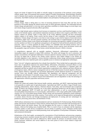 require new kinds of support for the public to critically engage in assessments of the technical, social, political,
cultural, gender, legal, environmental and economic impacts of modern biotechnology. Biotechnologies should be
used to maintain local expertise and germplasm so that the capacity for further research resides within the local
community. Such R&D would put much needed emphasis onto participatory breeding projects and agroecology.

Climate change
Climate change, which is taking place at a time of increasing demand for food, feed, fiber and fuel, has the
potential to irreversibly damage the natural resource base on which agriculture depends. The relationship between
climate change and agriculture is a two-way street; agriculture contributes to climate change in several major ways
and climate change in general adversely affects agriculture.

In mid- to high latitude regions moderate local increases in temperature can have small beneficial impacts on crop
yields; in low-latitude regions, such moderate temperature increases are likely to have negative yield effects. Some
negative impacts are already visible in many parts of the world; additional warming will have increasingly
negative impacts in all regions. Water scarcity and the timing of water availability will increasingly constrain
production. Climate change will require a new look at water storage to cope with the impacts of more and extreme
precipitation, higher intra- and inter-seasonal variations, and increased rates of evapotranspiration in all types of
ecosystems. Extreme climate events (floods and droughts) are increasing and expected to amplify in frequency and
severity and there are likely to be significant consequences in all regions for food and forestry production and food
insecurity. There is a serious potential for future conflicts over habitable land and natural resources such as
freshwater. Climate change is affecting the distribution of plants, invasive species, pests and disease vectors and
the geographic range and incidence of many human, animal and plant diseases is likely to increase.

A comprehensive approach with an equitable regulatory framework, differentiated responsibilities and
intermediate targets are required to reduce GHG emissions. The earlier and stronger the cuts in emissions, the
quicker concentrations will approach stabilization. Emission reduction measures clearly are essential because they
can have an impact due to inertia in the climate system. However, since further changes in the climate are
inevitable adaptation is also imperative. Actions directed at addressing climate change and promoting sustainable
development share some important goals such as equitable access to resources and appropriate technologies.

Some “win-win” mitigation opportunities have already been identified. These include land use approaches such as
lower rates of agricultural expansion into natural habitats; afforestation, reforestation, increased efforts to avoid
deforestation, agroforestry, agroecological systems, and restoration of underutilized or degraded lands and
rangelands and land use options such as carbon sequestration in agricultural soils, reduction and more efficient use
of nitrogenous inputs; effective manure management and use of feed that increases livestock digestive efficiency.
Policy options related to regulations and investment opportunities include financial incentives to maintain and
increase forest area through reduced deforestation and degradation and improved management and the
development and utilization of renewable energy sources. The post-2012 regime has to be more inclusive of all
agricultural activities such as reduced emission from deforestation and soil degradation to take full advantage of
the opportunities offered by agriculture and forestry sectors.

Human health
Despite the evident and complex links between health, nutrition, agriculture, and AKST, improving human health
is not generally an explicit goal of agricultural policy. Agriculture and AKST can affect a range of health issues
including undernutrition, chronic diseases, infectious diseases, food safety, and environmental and occupational
health. Ill heath in the farming community can in turn reduce agricultural productivity and the ability to develop
and deploy appropriate AKST. Ill health can result from undernutrition, as well as over-nutrition. Despite
increased global food production over recent decades, undernutrition is still a major global public health problem,
causing over 15% of the global disease burden. Protein energy and micronutrient malnutrition remain challenges,
with high variability between and within countries. Food security can be improved through policies and programs
to increase dietary diversity and through development and deployment of existing and new technologies for
production, processing, preservation, and distribution of food.

AKST policies and practices have increased production and new mechanisms for food processing. Reduced dietary
quality and diversity and inexpensive foods with low nutrient density have been associated with increasing rates of
worldwide obesity and chronic disease. Poor diet throughout the life course is a major risk factor for chronic
diseases, which are the leading cause of global deaths. There is a need to focus on consumers and the importance
of dietary quality as main drivers of production, and not merely on quantity or price. Strategies include fiscal
policies (taxation, trade regimes) for health-promoting foods and regulation of food product formulation, labeling
and commercial information.

Globalization of the food supply, accompanied by concentration of food distribution and processing companies,
and growing consumer awareness increase the need for effective, coordinated, and proactive national food safety
systems. Health concerns that could be addressed by AKST include the presence of pesticide residues, heavy
metals, hormones, antibiotics and various additives in the food system as well as those related to large-scale
livestock farming.




                                                         14
 