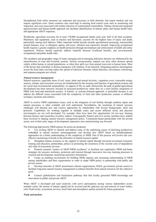 Strengthened food safety measures are important and necessary in both domestic and export markets and can
impose significant costs. Some countries may need help in meeting food control costs such as monitoring and
inspection, and costs associated with market rejection of contaminated commodities. Taking a broad and integrated
agroecosystem and human health approach can facilitate identification of animal, plant, and human health risks,
and appropriate AKST responses.

Worldwide, agriculture accounts for at least 170,000 occupational deaths each year: half of all fatal accidents.
Machinery and equipment, such as tractors and harvesters, account for the highest rates of injury and death,
particularly among rural laborers. Other important health hazards include agrochemical poisoning, transmissible
animal diseases, toxic or allergenic agents, and noise, vibration and ergonomic hazards. Improving occupational
health requires a greater emphasis on health protection through development and enforcement of health and safety
regulations. Policies should explicitly address tradeoffs between livelihood benefits, and environmental,
occupational and public health risks.

The incidence and geographic range of many emerging and re-emerging infectious diseases are influenced by the
intensification of crop and livestock systems. Serious socioeconomic impacts can arise when diseases spread
widely within human or animal populations, or when they spill over from animal reservoirs to human hosts. Most
of the factors that contribute to disease emergence will continue, if not intensify. Integrating policies and programs
across the food chain can help reduce the spread of infectious diseases; robust detection, surveillance, monitoring,
and response programs are critical.

Natural resource management
Natural resources, especially those of soil, water, plant and animal diversity, vegetation cover, renewable energy
sources, climate, and ecosystem services are fundamental for the structure and function of agricultural systems and
for social and environmental sustainability, in support of life on earth. Historically the path of global agricultural
development has been narrowly focused on increased productivity rather than on a more holistic integration of
NRM with food and nutritional security. A holistic, or systems-oriented approach, is preferable because it can
address the difficult issues associated with the complexity of food and other production systems in different
ecologies, locations and cultures.

AKST to resolve NRM exploitation issues, such as the mitigation of soil fertility through synthetic inputs and
natural processes, is often available and well understood. Nevertheless, the resolution of natural resource
challenges will demand new and creative approaches by stakeholders with diverse backgrounds, skills and
priorities. Capabilities for working together at multiple scales and across different social and physical
environments are not well developed. For example, there have been few opportunities for two-way learning
between farmers and researchers or policy makers. Consequently farmers and civil society members have seldom
been involved in shaping natural resource management policy. Community-based partnerships with the private
sector, now in their early stages of development, represent a new and promising way forward.

The following high priority NRM options for action are proposed:
     •      Use existing AKST to identify and address some of the underlying causes of declining productivity
     embedded in natural resource mismanagement, and develop new AKST based on multidisciplinary
     approaches for a better understanding of the complexity in NRM. Part of this process will involve the cost-
     effective monitoring of trends in the utilization of natural resource capital.
     •      Strengthen human resources in the support of natural capital through increased investment (research,
     training and education, partnerships, policy) in promoting the awareness of the societal costs of degradation
     and value of ecosystems services.
     •      Promote research “centers of AKST-NRM excellence” to facilitate less exploitative NRM and better
     strategies for resource resilience, protection and renewal through innovative two-way learning processes in
     research and development, monitoring and policy formulation.
     •      Create an enabling environment for building NRM capacity and increasing understanding of NRM
     among stakeholders and their organizations in order to shape NRM policy in partnership with public and
     private sectors.
     •      Develop networks of AKST practitioners (farmer organizations, NGOs, government, private sector) to
     facilitate long-term natural resource management to enhance benefits from natural resources for the collective
     good.
     •     Connect globalization and localization pathways that link locally generated NRM knowledge and
     innovations to public and private AKST.

When AKST is developed and used creatively with active participation among various stakeholders across
multiple scales, the misuse of natural capital can be reversed and the judicious use and renewal of water bodies,
soils, biodiversity, ecosystems services, fossil fuels and atmospheric quality ensured for future generations.

Trade and markets




                                                         15
 