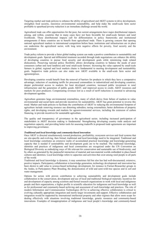 Targeting market and trade policies to enhance the ability of agricultural and AKST systems to drive development,
strengthen food security, maximize environmental sustainability, and help make the small-scale farm sector
profitable to spearhead poverty reduction is an immediate challenge around the world.

Agricultural trade can offer opportunities for the poor, but current arrangements have major distributional impacts
among, and within, countries that in many cases have not been favorable for small-scale farmers and rural
livelihoods. These distributional impacts call for differentiation in policy frameworks and institutional
arrangements if these countries are to benefit from agricultural trade. There is growing concern that opening
national agricultural markets to international competition before basic institutions and infrastructure are in place
can undermine the agricultural sector, with long term negative effects for poverty, food security and the
environment.

Trade policy reform to provide a fairer global trading system can make a positive contribution to sustainability and
development goals. Special and differential treatment accorded through trade negotiations can enhance the ability
of developing countries to pursue food security and development goals while minimizing trade related
dislocations. Preserving national policy flexibility allows developing countries to balance the needs of poor
consumers (urban and rural landless) and rural small-scale farmers. Increasing the value captured by small-scale
farmers in global, regional and local markets chains is fundamental to meeting development and sustainability
goals. Supportive trade policies can also make new AKST available to the small-scale farm sector and
agroenterprises.

Developing countries would benefit from the removal of barriers for products in which they have a comparative
advantage; reduction of escalating tariffs for processed commodities in industrialized and developing countries;
deeper preferential access to markets for least developed countries; increased public investment in rural
infrastructure and the generation of public goods AKST; and improved access to credit, AKST resources and
markets for poor producers. Compensating revenues lost as a result of tariff reductions is essential to advancing
development agendas.

Agriculture generates large environmental externalities, many of which derive from failure of markets to value
environmental and social harm and provide incentives for sustainability. AKST has great potential to reverse this
trend. Market and trade policies to facilitate the contribution of AKST to reducing the environmental footprint of
agriculture include removing resource use distorting subsidies; taxing externalities; better definitions of property
rights; and developing rewards and markets for agroenvironmental services, including the extension of carbon
financing, to provide incentives for sustainable agriculture.

The quality and transparency of governance in the agricultural sector, including increased participation of
stakeholders in AKST decision making is fundamental. Strengthening developing country trade analysis and
negotiation capacity, and providing better tools for assessing tradeoffs in proposed trade agreements are important
to improving governance.

Traditional and local knowledge and community-based innovation
Once AKST is directed simultaneously toward production, profitability, ecosystem services and food systems that
are site-specific and evolving, then formal, traditional and local knowledge need to be integrated. Traditional and
local knowledge constitutes an extensive realm of accumulated practical knowledge and knowledge-generating
capacity that is needed if sustainability and development goals are to be reached. The traditional knowledge,
identities and practices of indigenous and local communities are recognized under the UN Convention on
Biological Diversity as embodying ways of life relevant for conservation and sustainable use of biodiversity; and
by others as generated by the purposeful interaction of material and non-material worlds embedded in place-based
cultures and identities. Local knowledge refers to capacities and activities that exist among rural people in all parts
of the world.
Traditional and local knowledge is dynamic; it may sometimes fail but also has had well-documented, extensive,
positive impacts. Participatory collaboration in knowledge generation, technology development and innovation has
been shown to add value to science-based technology development, for instance in Farmer-Researcher groups in
the Andes, in Participatory Plant Breeding, the domestication of wild and semi-wild tree species and in soil and
water management.
Options for action with proven contribution to achieving sustainability and development goals include
collaboration in the conservation, development and use of local and traditional biological materials; incentives for
and development of capacity among scientists and formal research organizations to work with local and indigenous
people and their organizations; a higher profile in scientific education for indigenous and local knowledge as well
as for professional and community-based archiving and assessment of such knowledge and practices. The role of
modern Information and Communication Technologies (ICTs) in achieving effective collaboration is critical to
evolving culturally appropriate integration and merits larger investments and support. Effective collaboration and
integration would be supported by international intellectual property and other regimes that allow more scope for
dealing effectively with situations involving traditional knowledge, genetic resources and community-based
innovations. Examples of misappropriation of indigenous and local people’s knowledge and community-based




                                                          16
 