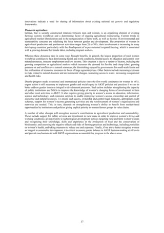 innovations indicate a need for sharing of information about existing national sui generis and regulatory
frameworks.

Women in agriculture
Gender, that is socially constructed relations between men and women, is an organizing element of existing
farming systems worldwide and a determining factor of ongoing agricultural restructuring. Current trends in
agricultural market liberalization and in the reorganization of farm work, as well as the rise of environmental and
sustainability concerns are redefining the links between gender and development. The proportion of women in
agricultural production and postharvest activities ranges from 20 to 70%; their involvement is increasing in many
developing countries, particularly with the development of export-oriented irrigated farming, which is associated
with a growing demand for female labor, including migrant workers.

Whereas these dynamics have in some ways brought benefits, in general, the largest proportion of rural women
worldwide continues to face deteriorating health and work conditions, limited access to education and control over
natural resources, insecure employment and low income. This situation is due to a variety of factors, including the
growing competition on agricultural markets which increases the demand for flexible and cheap labor, growing
pressure on and conflicts over natural resources, the diminishing support by governments for small-scale farms and
the reallocation of economic resources in favor of large agroenterprises. Other factors include increasing exposure
to risks related to natural disasters and environmental changes, worsening access to water, increasing occupational
and health risks.

Despite progress made in national and international policies since the first world conference on women in 1975,
urgent action is still necessary to implement gender and social equity in AKST policies and practices if we are to
better address gender issues as integral to development processes. Such action includes strengthening the capacity
of public institutions and NGOs to improve the knowledge of women’s changing forms of involvement in farm
and other rural activities in AKST. It also requires giving priority to women’s access to education, information,
science and technology, and extension services to enable improving women’s access, ownership and control of
economic and natural resources. To ensure such access, ownership and control legal measures, appropriate credit
schemes, support for women’s income generating activities and the reinforcement of women’s organizations and
networks are needed. This, in turn, depends on strengthening women’s ability to benefit from market-based
opportunities by institutions and policies giving explicit priority to women farmer groups in value chains.

A number of other changes will strengthen women’s contributions to agricultural production and sustainability.
These include support for public services and investment in rural areas in order to improve women’s living and
working conditions; giving priority to technological development policies targeting rural and farm women’s needs
and recognizing their knowledge, skills and experience in the production of food and the conservation of
biodiversity; and assessing the negative effects and risks of farming practices and technology, including pesticides
on women’s health, and taking measures to reduce use and exposure. Finally, if we are to better recognize women
as integral to sustainable development, it is critical to ensure gender balance in AKST decision-making at all levels
and provide mechanisms to hold AKST organizations accountable for progress in the above areas.




                                                         17
 