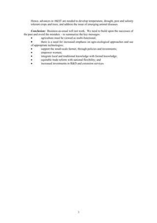 Hence, advances in AKST are needed to develop temperature, drought, pest and salinity
     tolerant crops and trees, and address the issue of emerging animal diseases.

      Conclusion: Business-as-usual will not work. We need to build upon the successes of
the past and avoid the mistakes – to summarize the key messages:
      •        agriculture must be viewed as multi-functional;
      •        there is a need for increased emphasis on agro-ecological approaches and use
      of appropriate technologies;
      •        support the small-scale farmer, through policies and investments;
      •        empower women;
      •        integrate local and traditional knowledge with formal knowledge;
      •        equitable trade reform with national flexibility; and
      •        increased investments in R&D and extension services.




                                             3
 