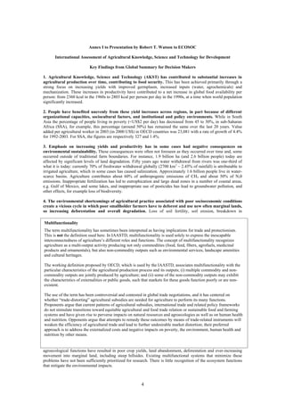 Annex I to Presentation by Robert T. Watson to ECOSOC

      International Assessment of Agricultural Knowledge, Science and Technology for Development

                           Key Findings from Global Summary for Decision Makers

1. Agricultural Knowledge, Science and Technology (AKST) has contributed to substantial increases in
agricultural production over time, contributing to food security. This has been achieved primarily through a
strong focus on increasing yields with improved germplasm, increased inputs (water, agrochemicals) and
mechanization. These increases in productivity have contributed to a net increase in global food availability per
person: from 2360 kcal in the 1960s to 2803 kcal per person per day in the 1990s, at a time when world population
significantly increased.

2. People have benefited unevenly from these yield increases across regions, in part because of different
organizational capacities, sociocultural factors, and institutional and policy environments. While in South
Asia the percentage of people living in poverty (<US$2 per day) has decreased from 45 to 30%, in sub-Saharan
Africa (SSA), for example, this percentage (around 50%) has remained the same over the last 20 years. Value
added per agricultural worker in 2003 (in 2000 US$) in OECD countries was 23,081 with a rate of growth of 4.4%
for 1992-2003. For SSA, the figures are respectively 327 and 1.4%.

3. Emphasis on increasing yields and productivity has in some cases had negative consequences on
environmental sustainability. These consequences were often not foreseen as they occurred over time and, some
occurred outside of traditional farm boundaries. For instance, 1.9 billion ha (and 2.6 billion people) today are
affected by significant levels of land degradation. Fifty years ago water withdrawal from rivers was one-third of
what it is today: currently 70% of freshwater withdrawal globally (2700 km 3 – 2.45% of rainfall) is attributable to
irrigated agriculture, which in some cases has caused salinization. Approximately 1.6 billion people live in water-
scarce basins. Agriculture contributes about 60% of anthropogenic emissions of CH4 and about 50% of N20
emissions. Inappropriate fertilization has led to eutrophication and large dead zones in a number of coastal areas,
e.g. Gulf of Mexico, and some lakes, and inappropriate use of pesticides has lead to groundwater pollution, and
other effects, for example loss of biodiversity.

4. The environmental shortcomings of agricultural practice associated with poor socioeconomic conditions
create a vicious cycle in which poor smallholder farmers have to deforest and use new often marginal lands,
so increasing deforestation and overall degradation. Loss of soil fertility, soil erosion, breakdown in

Multifunctionality
The term multifunctionality has sometimes been interpreted as having implications for trade and protectionism.
This is not the definition used here. In IAASTD, multifunctionality is used solely to express the inescapable
interconnectedness of agriculture’s different roles and functions. The concept of multifunctionality recognizes
agriculture as a multi-output activity producing not only commodities (food, feed, fibers, agrofuels, medicinal
products and ornamentals), but also non-commodity outputs such as environmental services, landscape amenities
and cultural heritages.

The working definition proposed by OECD, which is used by the IAASTD, associates multifunctionality with the
particular characteristics of the agricultural production process and its outputs; (i) multiple commodity and non-
commodity outputs are jointly produced by agriculture; and (ii) some of the non-commodity outputs may exhibit
the characteristics of externalities or public goods, such that markets for these goods function poorly or are non-
existent.

The use of the term has been controversial and contested in global trade negotiations, and it has centered on
whether “trade-distorting” agricultural subsidies are needed for agriculture to perform its many functions.
Proponents argue that current patterns of agricultural subsidies, international trade and related policy frameworks
do not stimulate transitions toward equitable agricultural and food trade relation or sustainable food and farming
systems and have given rise to perverse impacts on natural resources and agroecologies as well as on human health
and nutrition. Opponents argue that attempts to remedy these outcomes by means of trade-related instruments will
weaken the efficiency of agricultural trade and lead to further undesirable market distortion; their preferred
approach is to address the externalized costs and negative impacts on poverty, the environment, human health and
nutrition by other means.


agroecological functions have resulted in poor crop yields, land abandonment, deforestation and ever-increasing
movement into marginal land, including steep hillsides. Existing multifunctional systems that minimize these
problems have not been sufficiently prioritized for research. There is little recognition of the ecosystem functions
that mitigate the environmental impacts.



                                                         4
 