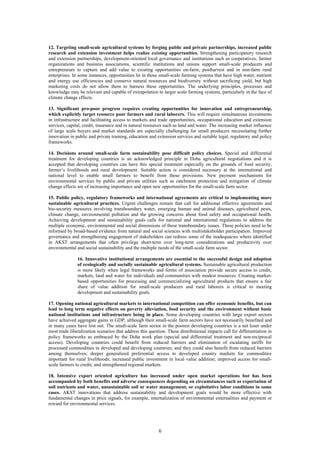 12. Targeting small-scale agricultural systems by forging public and private partnerships, increased public
research and extension investment helps realize existing opportunities. Strengthening participatory research
and extension partnerships, development-oriented local governance and institutions such as cooperatives, farmer
organizations and business associations, scientific institutions and unions support small-scale producers and
entrepreneurs to capture and add value to existing opportunities on-farm, postharvest and in non-farm rural
enterprises. In some instances, opportunities lie in those small-scale farming systems that have high water, nutrient
and energy use efficiencies and conserve natural resources and biodiversity without sacrificing yield, but high
marketing costs do not allow them to harness these opportunities. The underlying principles, processes and
knowledge may be relevant and capable of extrapolation to larger scale farming systems, particularly in the face of
climate change effects.

13. Significant pro-poor progress requires creating opportunities for innovation and entrepreneurship,
which explicitly target resource poor farmers and rural laborers. This will require simultaneous investments
in infrastructure and facilitating access to markets and trade opportunities, occupational education and extension
services, capital, credit, insurance and in natural resources such as land and water. The increasing market influence
of large scale buyers and market standards are especially challenging for small producers necessitating further
innovation in public and private training, education and extension services and suitable legal, regulatory and policy
frameworks.

14. Decisions around small-scale farm sustainability pose difficult policy choices. Special and differential
treatment for developing countries is an acknowledged principle in Doha agricultural negotiations and it is
accepted that developing countries can have this special treatment especially on the grounds of food security,
farmer’s livelihoods and rural development. Suitable action is considered necessary at the international and
national level to enable small farmers to benefit from these provisions. New payment mechanisms for
environmental services by public and private utilities such as catchment protection and mitigation of climate
change effects are of increasing importance and open new opportunities for the small-scale farm sector.

15. Public policy, regulatory frameworks and international agreements are critical to implementing more
sustainable agricultural practices. Urgent challenges remain that call for additional effective agreements and
bio-security measures involving transboundary water, emerging human and animal diseases, agricultural pests,
climate change, environmental pollution and the growing concerns about food safety and occupational health.
Achieving development and sustainability goals calls for national and international regulations to address the
multiple economic, environmental and social dimensions of these transboundary issues. These policies need to be
informed by broad-based evidence from natural and social sciences with multistakeholder participation. Improved
governance and strengthening engagement of stakeholders can redress some of the inadequacies where identified
in AKST arrangements that often privilege short-term over long-term considerations and productivity over
environmental and social sustainability and the multiple needs of the small-scale farm sector.

               16. Innovative institutional arrangements are essential to the successful design and adoption
               of ecologically and socially sustainable agricultural systems. Sustainable agricultural production
               is more likely when legal frameworks and forms of association provide secure access to credit,
               markets, land and water for individuals and communities with modest resources. Creating market-
               based opportunities for processing and commercializing agricultural products that ensure a fair
               share of value addition for small-scale producers and rural laborers is critical to meeting
               development and sustainability goals.

17. Opening national agricultural markets to international competition can offer economic benefits, but can
lead to long term negative effects on poverty alleviation, food security and the environment without basic
national institutions and infrastructure being in place. Some developing countries with large export sectors
have achieved aggregate gains in GDP, although their small-scale farm sectors have not necessarily benefited and
in many cases have lost out. The small-scale farm sector in the poorest developing countries is a net loser under
most trade liberalization scenarios that address this question. These distributional impacts call for differentiation in
policy frameworks as embraced by the Doha work plan (special and differential treatment and non-reciprocal
access). Developing countries could benefit from reduced barriers and elimination of escalating tariffs for
processed commodities in developed and developing countries; and they could also benefit from reduced barriers
among themselves; deeper generalized preferential access to developed country markets for commodities
important for rural livelihoods; increased public investment in local value addition; improved access for small-
scale farmers to credit; and strengthened regional markets.

18. Intensive export oriented agriculture has increased under open market operations but has been
accompanied by both benefits and adverse consequences depending on circumstances such as exportation of
soil nutrients and water, unsustainable soil or water management, or exploitative labor conditions in some
cases. AKST innovations that address sustainability and development goals would be more effective with
fundamental changes in price signals, for example, internalization of environmental externalities and payment or
reward for environmental services.




                                                           6
 