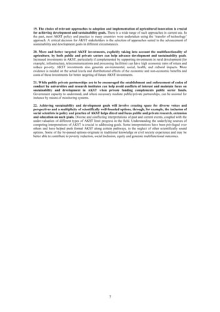 19. The choice of relevant approaches to adoption and implementation of agricultural innovation is crucial
for achieving development and sustainability goals. There is a wide range of such approaches in current use. In
the past, most AKST policy and practice in many countries were undertaken using the ‘transfer of technology’
approach. A critical decision for AKST stakeholders is the selection of approaches suited to the advancement of
sustainability and development goals in different circumstances.

20. More and better targeted AKST investments, explicitly taking into account the multifunctionality of
agriculture, by both public and private sectors can help advance development and sustainability goals.
Increased investments in AKST, particularly if complemented by supporting investments in rural development (for
example, infrastructure, telecommunications and processing facilities) can have high economic rates of return and
reduce poverty. AKST investments also generate environmental, social, health, and cultural impacts. More
evidence is needed on the actual levels and distributional effects of the economic and non-economic benefits and
costs of these investments for better targeting of future AKST investments.

21. While public private partnerships are to be encouraged the establishment and enforcement of codes of
conduct by universities and research institutes can help avoid conflicts of interest and maintain focus on
sustainability and development in AKST when private funding complements public sector funds.
Government capacity to understand, and where necessary mediate public/private partnerships, can be assisted for
instance by means of monitoring systems.

22. Achieving sustainability and development goals will involve creating space for diverse voices and
perspectives and a multiplicity of scientifically well-founded options, through, for example, the inclusion of
social scientists in policy and practice of AKST helps direct and focus public and private research, extension
and education on such goals. Diverse and conflicting interpretations of past and current events, coupled with the
under-valuation of different types of AKST limit progress in the field. Understanding the underlying sources of
competing interpretations of AKST is crucial to addressing goals. Some interpretations have been privileged over
others and have helped push formal AKST along certain pathways, to the neglect of other scientifically sound
options. Some of the by-passed options originate in traditional knowledge or civil society experience and may be
better able to contribute to poverty reduction, social inclusion, equity and generate multifunctional outcomes.




                                                       7
 