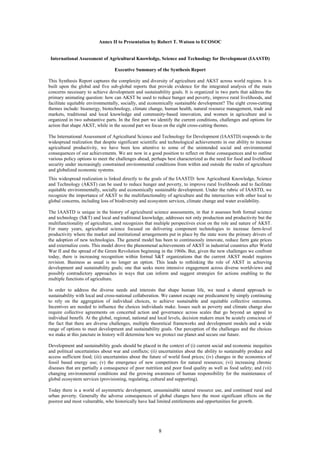 Annex II to Presentation by Robert T. Watson to ECOSOC


 International Assessment of Agricultural Knowledge, Science and Technology for Development (IAASTD)

                                  Executive Summary of the Synthesis Report

This Synthesis Report captures the complexity and diversity of agriculture and AKST across world regions. It is
built upon the global and five sub-global reports that provide evidence for the integrated analysis of the main
concerns necessary to achieve development and sustainability goals. It is organized in two parts that address the
primary animating question: how can AKST be used to reduce hunger and poverty, improve rural livelihoods, and
facilitate equitable environmentally, socially, and economically sustainable development? The eight cross-cutting
themes include: bioenergy, biotechnology, climate change, human health, natural resource management, trade and
markets, traditional and local knowledge and community-based innovation, and women in agriculture and is
organized in two substantive parts. In the first part we identify the current conditions, challenges and options for
action that shape AKST, while in the second part we focus on the eight cross-cutting themes.

The International Assessment of Agricultural Science and Technology for Development (IAASTD) responds to the
widespread realization that despite significant scientific and technological achievements in our ability to increase
agricultural productivity, we have been less attentive to some of the unintended social and environmental
consequences of our achievements. We are now in a good position to reflect on these consequences and to outline
various policy options to meet the challenges ahead, perhaps best characterized as the need for food and livelihood
security under increasingly constrained environmental conditions from within and outside the realm of agriculture
and globalized economic systems.
This widespread realization is linked directly to the goals of the IAASTD: how Agricultural Knowledge, Science
and Technology (AKST) can be used to reduce hunger and poverty, to improve rural livelihoods and to facilitate
equitable environmentally, socially and economically sustainable development. Under the rubric of IAASTD, we
recognize the importance of AKST to the multifunctionality of agriculture and the intersection with other local to
global concerns, including loss of biodiversity and ecosystem services, climate change and water availability.

The IAASTD is unique in the history of agricultural science assessments, in that it assesses both formal science
and technology (S&T) and local and traditional knowledge, addresses not only production and productivity but the
multifunctionality of agriculture, and recognizes that multiple perspectives exist on the role and nature of AKST.
For many years, agricultural science focused on delivering component technologies to increase farm-level
productivity where the market and institutional arrangements put in place by the state were the primary drivers of
the adoption of new technologies. The general model has been to continuously innovate, reduce farm gate prices
and externalize costs. This model drove the phenomenal achievements of AKST in industrial countries after World
War II and the spread of the Green Revolution beginning in the 1960s. But, given the new challenges we confront
today, there is increasing recognition within formal S&T organizations that the current AKST model requires
revision. Business as usual is no longer an option. This leads to rethinking the role of AKST in achieving
development and sustainability goals; one that seeks more intensive engagement across diverse worldviews and
possibly contradictory approaches in ways that can inform and suggest strategies for actions enabling to the
multiple functions of agriculture.

In order to address the diverse needs and interests that shape human life, we need a shared approach to
sustainability with local and cross-national collaboration. We cannot escape our predicament by simply continuing
to rely on the aggregation of individual choices, to achieve sustainable and equitable collective outcomes.
Incentives are needed to influence the choices individuals make. Issues such as poverty and climate change also
require collective agreements on concerted action and governance across scales that go beyond an appeal to
individual benefit. At the global, regional, national and local levels, decision makers must be acutely conscious of
the fact that there are diverse challenges, multiple theoretical frameworks and development models and a wide
range of options to meet development and sustainability goals. Our perception of the challenges and the choices
we make at this juncture in history will determine how we protect our planet and secure our future.

Development and sustainability goals should be placed in the context of (i) current social and economic inequities
and political uncertainties about war and conflicts; (ii) uncertainties about the ability to sustainably produce and
access sufficient food; (iii) uncertainties about the future of world food prices; (iv) changes in the economics of
fossil based energy use; (v) the emergence of new competitors for natural resources; (vi) increasing chronic
diseases that are partially a consequence of poor nutrition and poor food quality as well as food safety; and (vii)
changing environmental conditions and the growing awareness of human responsibility for the maintenance of
global ecosystem services (provisioning, regulating, cultural and supporting).

Today there is a world of asymmetric development, unsustainable natural resource use, and continued rural and
urban poverty. Generally the adverse consequences of global changes have the most significant effects on the
poorest and most vulnerable, who historically have had limited entitlements and opportunities for growth.




                                                         8
 