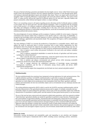 The pace of formal technology generation and adoption has been highly uneven. Actors within North America and
Europe (NAE) and emerging economies who have captured significant economies of scale through formal AKST
will continue to dominate agricultural exports and extended value chains. There is an urgent need to diversify and
strengthen AKST recognizing differences in agroecologies and social and cultural conditions. The need to retool
AKST, to reduce poverty and provide improved livelihoods options for the rural poor, especially landless and
peasant communities, urban informal and migrant workers, is a major challenge.

There is an overarching concern in all regions regarding poverty alleviation and the livelihoods options available
to poor people who are faced with intra- and inter-regional inequalities. There is recognition that the mounting
crisis in food security is of a different complexity and potentially different magnitude than the one of the 1960s.
The ability and willingness of different actors, including those in the state, civil society and private sector, to
address fundamental questions of relationships among production, social and environmental systems is affected by
contentious political and economic stances.

The acknowledgement of current challenges and the acceptance of options available for action require a long-term
commitment from decision makers that is responsive to the specific needs of a wide range of stakeholders. A
recognition that knowledge systems and human ingenuity in science, technology, practice and policy is needed to
meet the challenges, opportunities and uncertainties ahead. This recognition will require a shift to nonhierarchical
development models.

The main challenge of AKST is to increase the productivity of agriculture in a sustainable manner. AKST must
address the needs of small-scale farms in diverse ecosystems and to create realistic opportunities for their
development where the potential for improved area productivity is low and where climate change may have its
most adverse consequences. The main challenges for AKST posed by multifunctional agricultural systems include:
•            How to improve social welfare and personal livelihoods in the rural sector and enhance multiplier
     effects of agriculture?
•            How to empower marginalized stakeholders to sustain the diversity of agriculture and food systems,
     including their cultural dimensions?
•            How to provide safe water, maintain biodiversity, sustain the natural resource base and minimize the
     adverse impacts of agricultural activities on people and the environment?
•            How to maintain and enhance environmental and cultural services while increasing sustainable
     productivity and diversity of food, fiber and biofuel production?
•            How to manage effectively the collaborative generation of knowledge among increasingly
     heterogeneous contributors and the flow of information among diverse public and private AKST
     organizational arrangements?
•            How to link the outputs from marginalized, rain fed lands into local, national and global markets?


   Multifunctionality

   The term multifunctionality has sometimes been interpreted as having implications for trade and protectionism. This
   is not the definition used here. In IAASTD, multifunctionality is used solely to express the inescapable
   interconnectedness of agriculture’s different roles and functions. The concept of multifunctionality recognizes
   agriculture as a multi-output activity producing not only commodities (food, feed, fibers, agrofuels, medicinal
   products and ornamentals), but also non-commodity outputs such as environmental services, landscape amenities and
   cultural heritages.

   The working definition proposed by OECD, which is used by the IAASTD, associates multifunctionality with the
   particular characteristics of the agricultural production process and its outputs; (i) multiple commodity and non-
   commodity outputs are jointly produced by agriculture; and (ii) some of the non-commodity outputs may exhibit the
   characteristics of externalities or public goods, such that markets for these goods function poorly or are non-existent.

   The use of the term has been controversial and contested in global trade negotiations, and it has centered on whether
   “trade-distorting” agricultural subsidies are needed for agriculture to perform its many functions. Proponents argue
   that current patterns of agricultural subsidies, international trade and related policy frameworks do not stimulate
   transitions toward equitable agricultural and food trade relation or sustainable food and farming systems and have
   given rise to perverse impacts on natural resources and agroecologies as well as on human health and nutrition.
   Opponents argue that attempts to remedy these outcomes by means of trade-related instruments will weaken the
   efficiency of agricultural trade and lead to further undesirable market distortion; their preferred approach is to address
   the externalized costs and negative impacts on poverty, the environment, human health and nutrition by other means.




Options for Action
Successfully meeting development and sustainability goals and responding to new priorities and changing
circumstances would require a fundamental shift in AKST, including science, technology, policies, institutions,



                                                          9
 