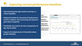 © eG Innovations, Inc. | www.eginnovations.com
Capturing current performance baselines
Business Transaction Health
Application Health
Infrastructure Health
Create Order Create Invoice Ship Product
Digital Business Service
Real User Monitoring | Synthetic Monitoring | Business Transaction Tracing
Order Service Invoice Service Logistics Service
Legacy Data Ctr Private Cloud Public Cloud
Topology Discovery | Code-Level Correlation
Pre-Emptive Alerting | Automated Diagnostics | Capacity Planning | Right Sizing
Digital User Experience
 User
experience
 Business
transactions
 Application
performance
 Infrastructure
performance
A comprehensive baseline of current
performance will significantly reduce
migration risk.
This requires baseline information at every
level, and across all tiers of the application
architecture.
Diagnosing performance issues in pre-production
and production environments requires significant
efforts from multiple teams and can result in delays
in the rollout and delivery of new projects.
- Cloud Standards Customer Council
Baselining must not be a ‘once-and-done’
activity!
Continuous monitoring and baselining is
required to maintain performance, reduce
risk and manage costs.
Using multiple toolsets is expensive and
ineffective.
• Auto-baselining through machine learning is a
critical capability
• Setting thresholds for thousands of performance
metrics is tedious, time consuming and requires a
great deal of expertise
• Thresholds may need to be time-varying (time of
day, day of week)
• Support of multiple levels of thresholds allows
greater flexibility
 