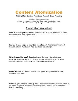 Content Atomization
Making More Content From Less Through Smart Planning
Content Marketing World 2015
Jay Baer, Convince & Convert | Jani Byrne, IBM | Brad Walters, Lowe’s
Download slides at http://bit.ly/contentatomization
Atomization Worksheet
Who is your target audience? Describe who they are and what content
they need from your organization.
In what funnel stage is your target audience? Awareness? Interest?
Consideration? Purchase? Post-purchase (retention)?
What is your big idea? Describe this as the idea + benefit to your
audience, not the execution. i.e. “An ongoing series of helpful tips that
remind customers how to use our products in novel ways”
How does this fit? How does this idea synch with your over-arching
business objectives?
How can you atomize this big idea? Remember the 8x1 principle. What 8
(or more) ways can you execute this big idea? Consult the atomization
tactics list for help.
 