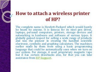 How to attach a wireless printer
of HP?
The complete name is Hewlett-Packard which would barely
be heard by anyone. It is famous for its steel pen drives,
laptops, personal computers, printers, storage devices and
networking in hardware and software of various types. It
globally gained respect for selling a wide range of products
and was the pioneer in creating the handled scientific
electronic, symbolic and graphing calculators. The machines
earlier made by them were using a basic programming
language that could be automatically seen when we turn on
our system. For storage, it used proprietary magnetic tape
but it has certain drawbacks also, for that you can take
assistance from HP Support.
 
