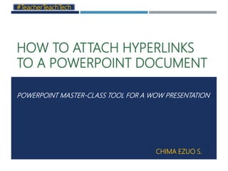 HOW TO ATTACH HYPERLINKS
TO A POWERPOINT DOCUMENT
POWERPOINT MASTER-CLASS TOOL FOR A WOW PRESENTATION
#TeacherTeachTech
CHIMA EZUO S.
 