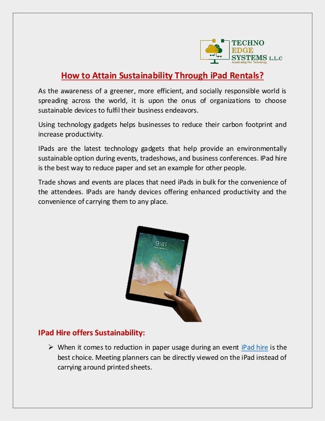 How to Attain Sustainability Through iPad Rentals?
As the awareness of a greener, more efficient, and socially responsible world is
spreading across the world, it is upon the onus of organizations to choose
sustainable devices to fulfil their business endeavors.
Using technology gadgets helps businesses to reduce their carbon footprint and
increase productivity.
IPads are the latest technology gadgets that help provide an environmentally
sustainable option during events, tradeshows, and business conferences. IPad hire
is the best way to reduce paper and set an example for other people.
Trade shows and events are places that need iPads in bulk for the convenience of
the attendees. IPads are handy devices offering enhanced productivity and the
convenience of carrying them to any place.
IPad Hire offers Sustainability:
 When it comes to reduction in paper usage during an event iPad hire is the
best choice. Meeting planners can be directly viewed on the iPad instead of
carrying around printed sheets.
 