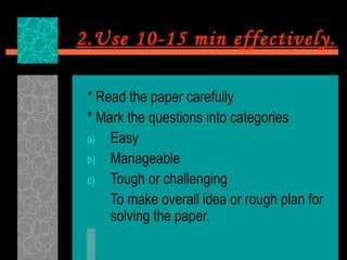2.Use 10-15 min effectively.

 * Read the paper carefully
 * Mark the questions into categories
 a) Easy
 b) Manageable
 c) Tough or challenging
     To make overall idea or rough plan for
     solving the paper.
 