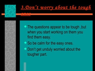 3.Don’t worry about the tough
ones

  The  questions appear to be tough ,but
   when you start working on them you
   find them easy.
  So be calm for the easy ones.

  Don’t get unduly worried about the
   tougher part.
 