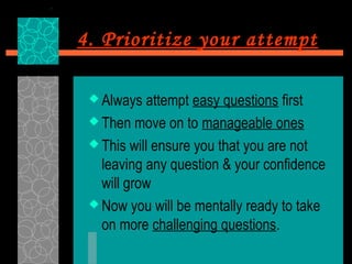 4. Prioritize your attempt

  Always  attempt easy questions first
  Then move on to manageable ones

  This will ensure you that you are not
   leaving any question & your confidence
   will grow
  Now you will be mentally ready to take
   on more challenging questions.
 