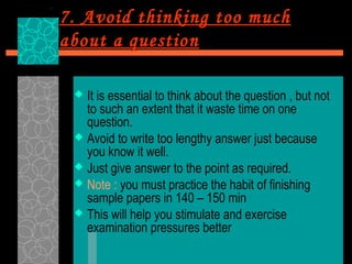 7. Avoid thinking too much
about a question

  It is essential to think about the question , but not
   to such an extent that it waste time on one
   question.
  Avoid to write too lengthy answer just because
   you know it well.
  Just give answer to the point as required.
  Note : you must practice the habit of finishing
   sample papers in 140 – 150 min
  This will help you stimulate and exercise
   examination pressures better
 