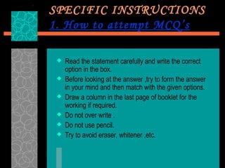 SPECIFIC INSTRUCTIONS
1. How to attempt MCQ’s

    Read the statement carefully and write the correct
     option in the box.
    Before looking at the answer ,try to form the answer
     in your mind and then match with the given options.
    Draw a column in the last page of booklet for the
     working if required.
    Do not over write .
    Do not use pencil.
    Try to avoid eraser, whitener ,etc.
 