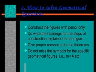 3. How to solve Geometrical
Questions

  Construct  the figures with pencil only.
  Do write the headings for the steps of
   construction explained for the figure.
  Give proper reasoning for the theorems.

  Do not miss the symbols for the specific
   geometrical figures, i.e.. m< A etc.
 