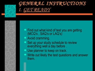 GENERAL INSTRUCTIONS
I. GET READY


  Find out what kind of test you are getting
   (MCQ’s , SAQ’s or LAQ’s)
  Avoid cramming.
  Set up your study schedule to review
   everything well a day before .
  Use planner to keep on track.
  Write out likely the test questions and answer
   them.
 
