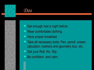 Dos

 Get enough rest a night before
 Wear comfortable clothing.

 Have proper breakfast.

 Take all necessary tools; Pen, pencil, eraser,
  calculator, markers and geometry box, etc.
 Get your Roll. No. Slip.

 Be confident and calm.
 