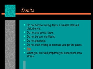 Don'ts

    Do not borrow writing items, it creates stress &
     disturbance.
    Do not use scotch tape.
    Do not be over confident.
    Do not get panic.
    Do not start writing as soon as you get the paper.
    Tip
    When you are well prepared you experience less
     stress.
 