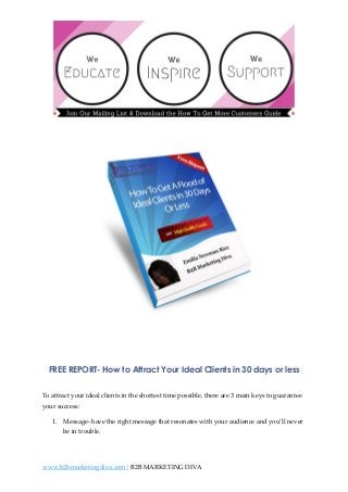 FREE REPORT- How to Attract Your Ideal Clients in 30 days or less
To attract your ideal clients in the shortest time possible, there are 3 main keys to guarantee
your success:
1. Message- have the right message that resonates with your audience and you’ll never
be in trouble.

www.b2bmarketingdiva.com| B2B MARKETING DIVA

 