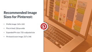 • Profile Image: 165 x 165
• Pins in feed: 236 px wide
• Expanded Pin size: 735 x adjusted size
• Pin board cover image: 217 x 146
Recommended Image
Sizes for Pinterest:
 