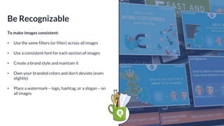 Be Recognizable
To make images consistent:
• Use the same filters (or filter) across all images
• Use a consistent font for each section of images
• Create a brand style and maintain it
• Own your branded colors and don’t deviate (even
slightly)
• Place a watermark – logo, hashtag, or a slogan – on
all images
 