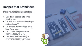 Make yours stand out in the feed!
• Don’t use a corporate-style
stock image
• Do ask “Is it relative to my topic
and audience?”
• Do make sure the image has a
bold focal point
• Do choose images that are
clear and easy to view
• Don’t do the same thing as
everyone else in your niche
Images that Stand Out
 