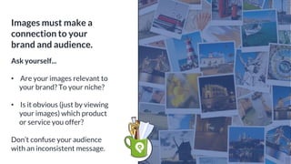 Images must make a
connection to your
brand and audience.
Ask yourself...
• Are your images relevant to
your brand? To your niche?
• Is it obvious (just by viewing
your images) which product
or service you offer?
Don’t confuse your audience
with an inconsistent message.
 