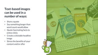 Text-based images
can be used in a
number of ways:
• Share a quote
• Say something longer than
word count would allow
• Quote fascinating facts to
entice clicks
• Create a clickable headline
image
• Stress the benefits of your
content and/or offer
 
